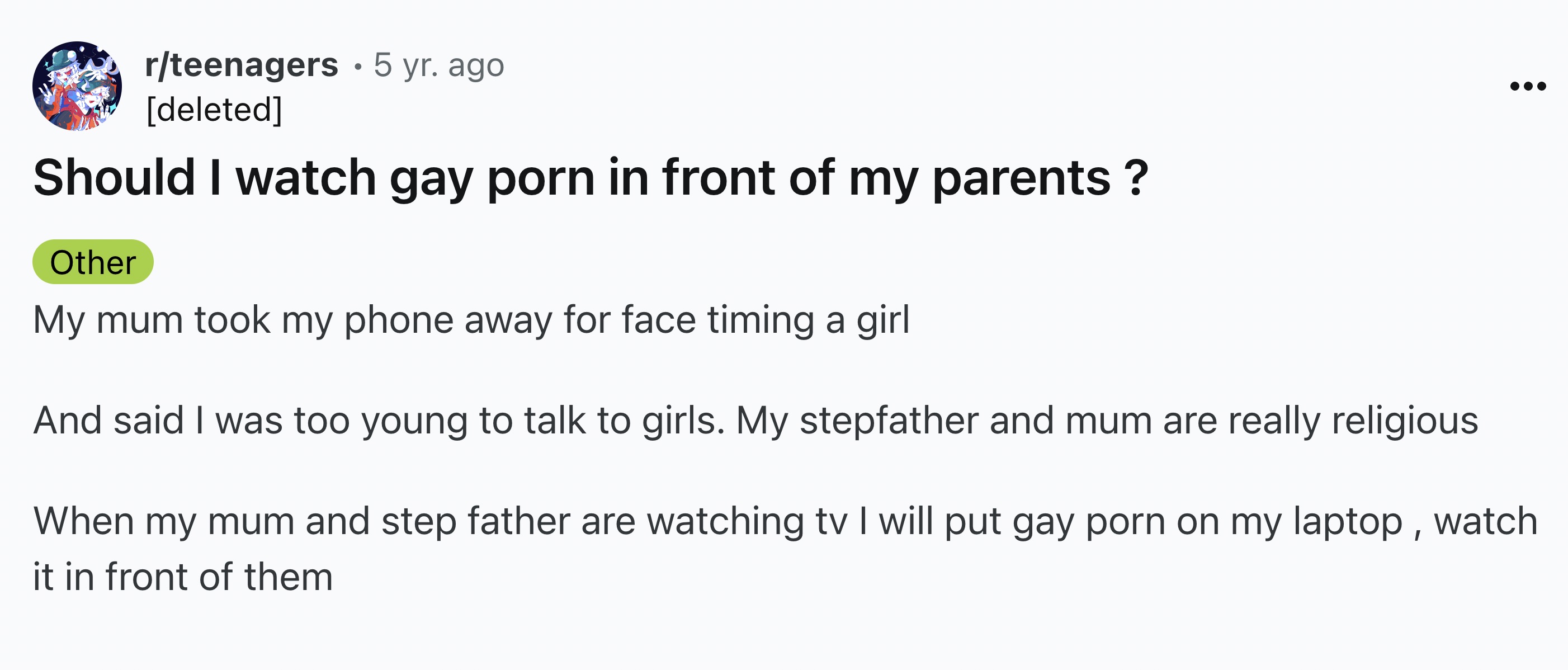 screenshot - rteenagers 5 yr. ago deleted Should I watch gay porn in front of my parents? Other My mum took my phone away for face timing a girl And said I was too young to talk to girls. My stepfather and mum are really religious When my mum and step fat